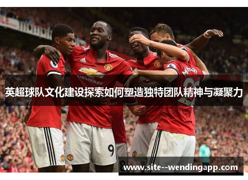英超球队文化建设探索如何塑造独特团队精神与凝聚力