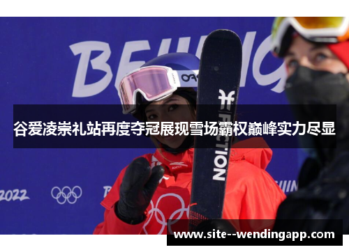 谷爱凌崇礼站再度夺冠展现雪场霸权巅峰实力尽显