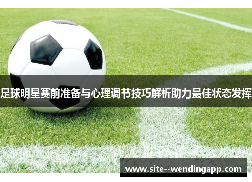 足球明星赛前准备与心理调节技巧解析助力最佳状态发挥