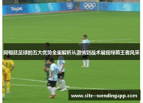 阿根廷足球的五大优势全面解析从激情到战术展现绿茵王者风采