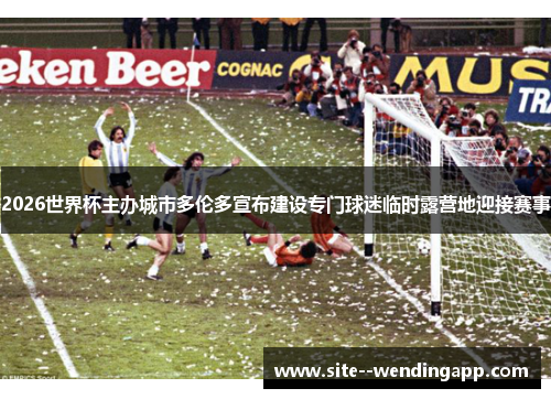 2026世界杯主办城市多伦多宣布建设专门球迷临时露营地迎接赛事