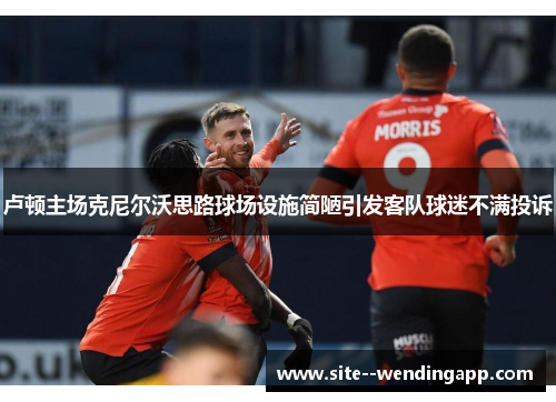 卢顿主场克尼尔沃思路球场设施简陋引发客队球迷不满投诉