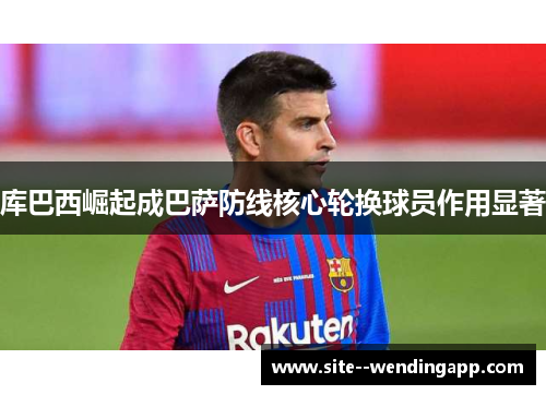 库巴西崛起成巴萨防线核心轮换球员作用显著