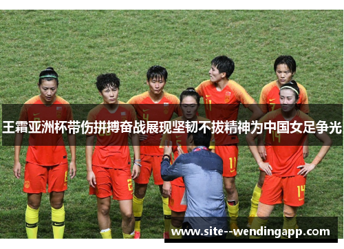 王霜亚洲杯带伤拼搏奋战展现坚韧不拔精神为中国女足争光